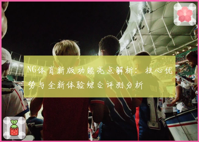 NG体育新版功能亮点解析：核心优势与全新体验综合评测分析