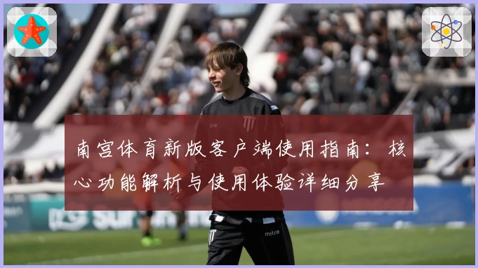 南宫体育新版客户端使用指南：核心功能解析与使用体验详细分享
