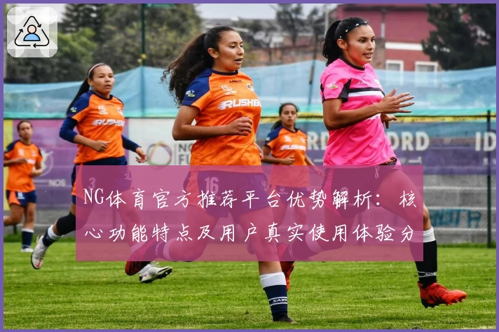 NG体育官方推荐平台优势解析：核心功能特点及用户真实使用体验分享