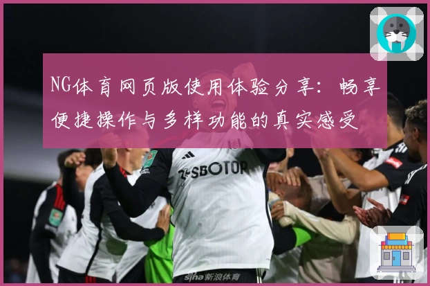 NG体育网页版使用体验分享：畅享便捷操作与多样功能的真实感受