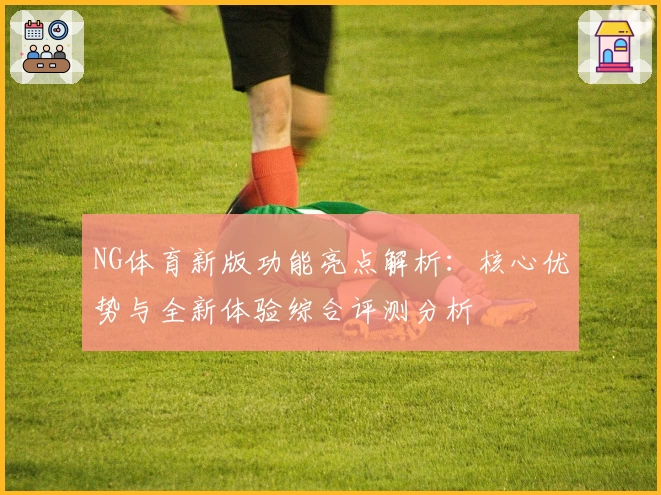 NG体育新版功能亮点解析：核心优势与全新体验综合评测分析