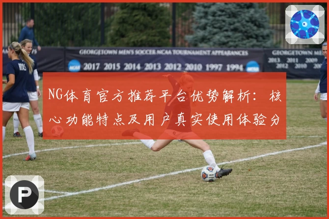 NG体育官方推荐平台优势解析：核心功能特点及用户真实使用体验分享