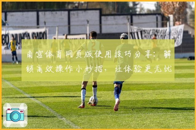 南宫体育网页版使用技巧分享：解锁高效操作小妙招，让体验更无忧