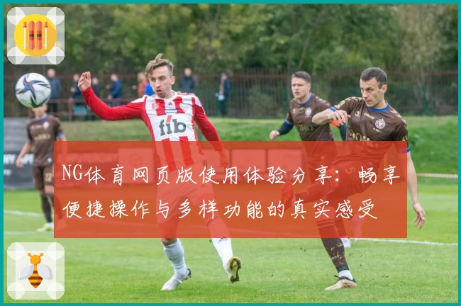 NG体育网页版使用体验分享：畅享便捷操作与多样功能的真实感受