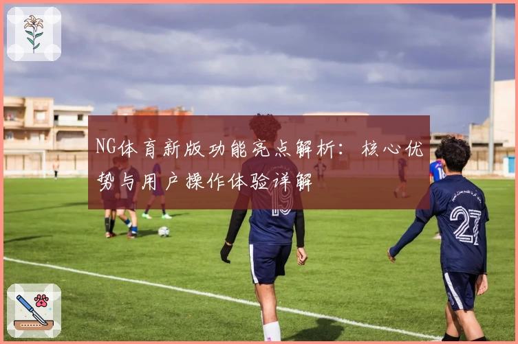 NG体育新版功能亮点解析：核心优势与用户操作体验详解